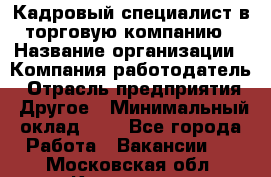 Кадровый специалист в торговую компанию › Название организации ­ Компания-работодатель › Отрасль предприятия ­ Другое › Минимальный оклад ­ 1 - Все города Работа » Вакансии   . Московская обл.,Климовск г.